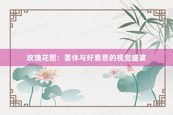 玫瑰花图：罢休与好意思的视觉盛宴