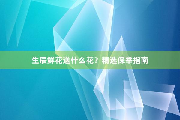 生辰鲜花送什么花？精选保举指南